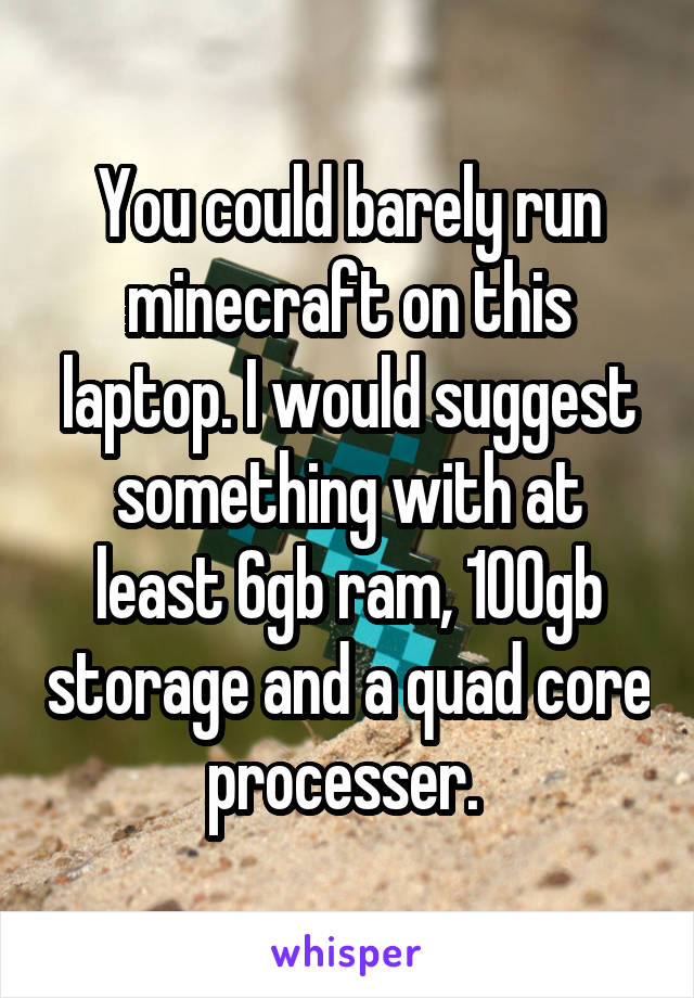 You could barely run minecraft on this laptop. I would suggest something with at least 6gb ram, 100gb storage and a quad core processer. 