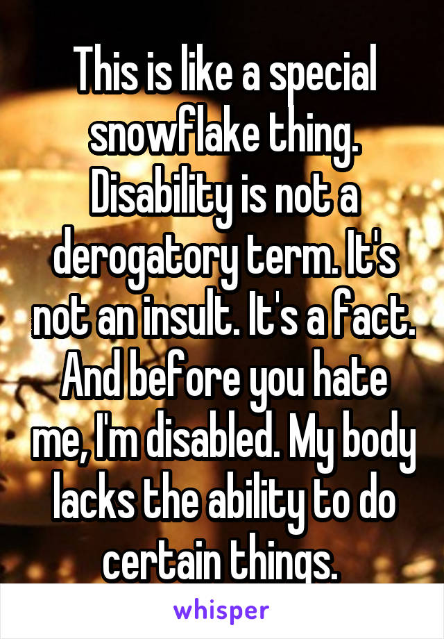 This is like a special snowflake thing. Disability is not a derogatory term. It's not an insult. It's a fact. And before you hate me, I'm disabled. My body lacks the ability to do certain things. 