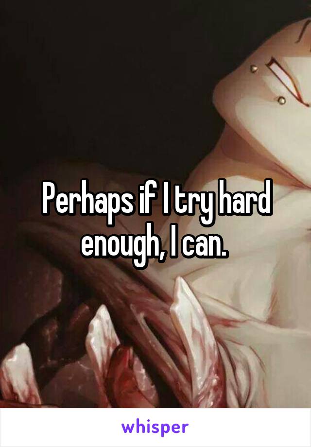 Perhaps if I try hard enough, I can. 