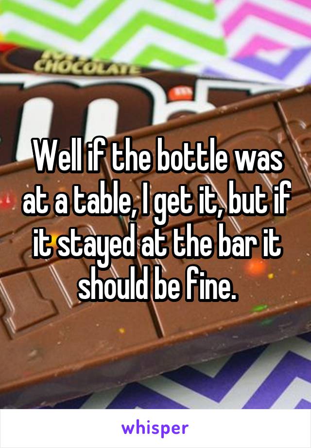 Well if the bottle was at a table, I get it, but if it stayed at the bar it should be fine.