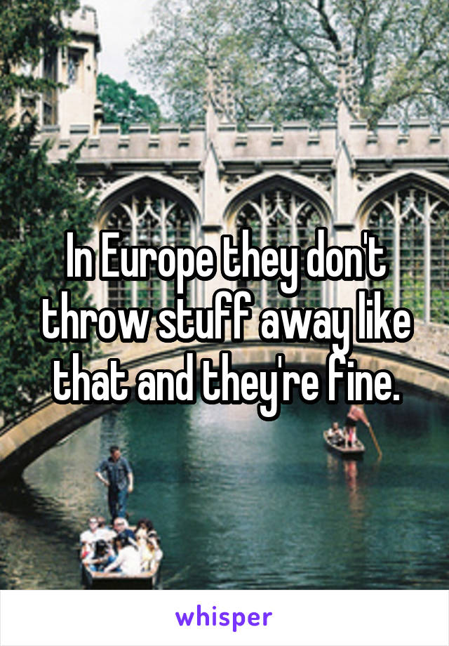 In Europe they don't throw stuff away like that and they're fine.