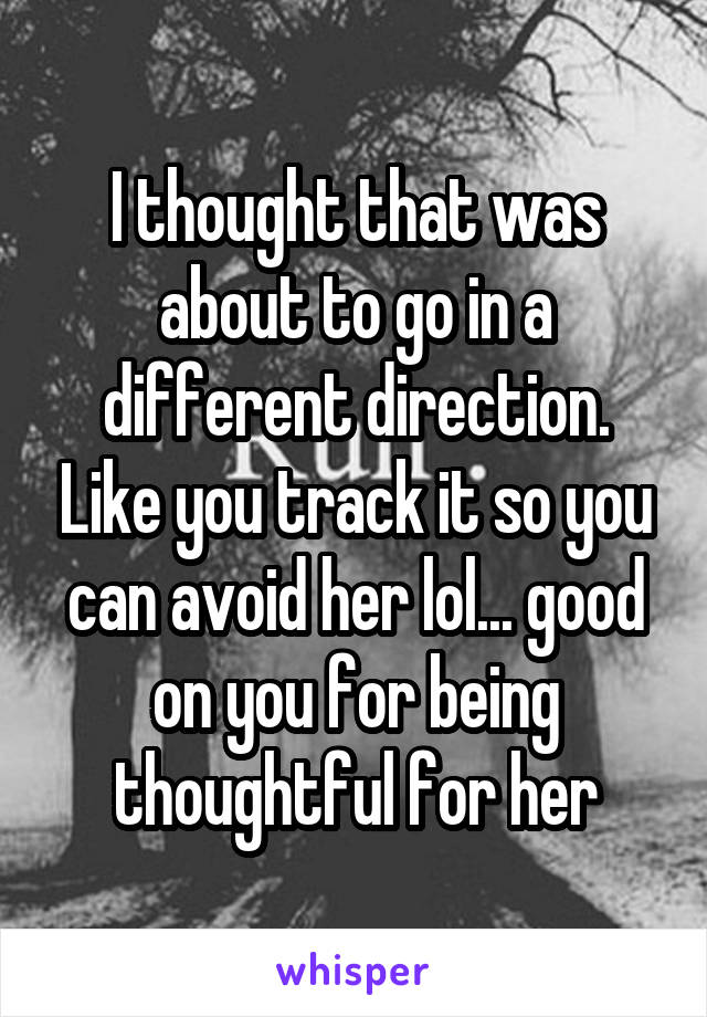 I thought that was about to go in a different direction. Like you track it so you can avoid her lol... good on you for being thoughtful for her