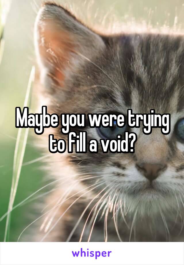 Maybe you were trying to fill a void?