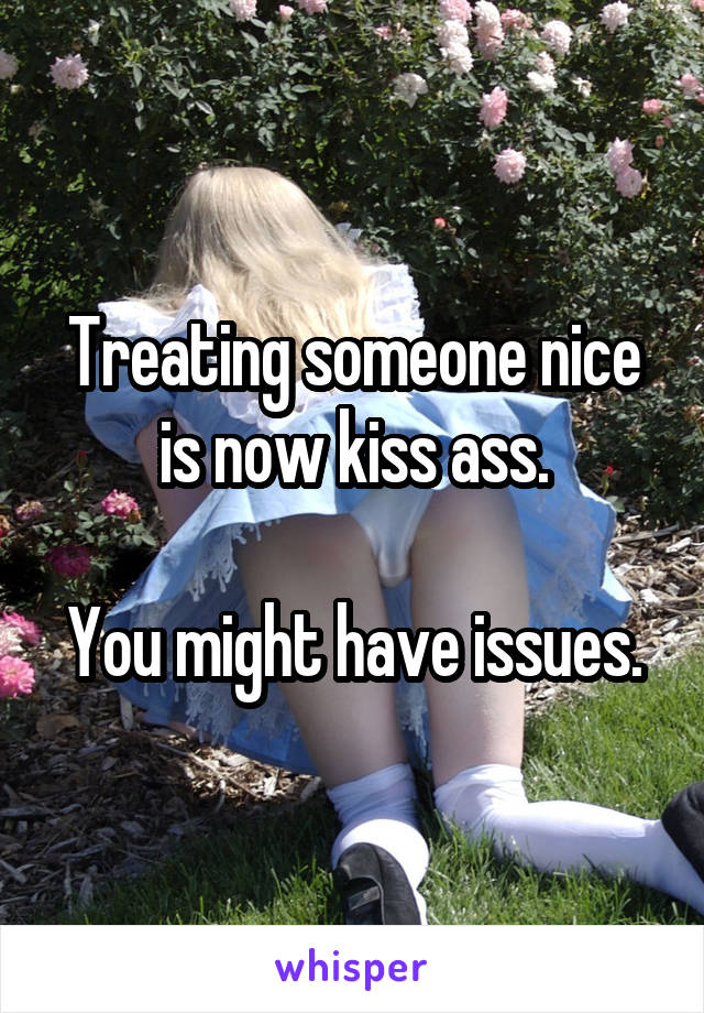 Treating someone nice is now kiss ass.

You might have issues.