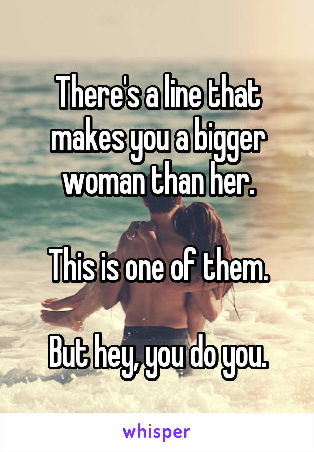 There's a line that makes you a bigger woman than her.

This is one of them.

But hey, you do you.