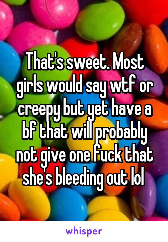 That's sweet. Most girls would say wtf or creepy but yet have a bf that will probably not give one fuck that she's bleeding out lol 