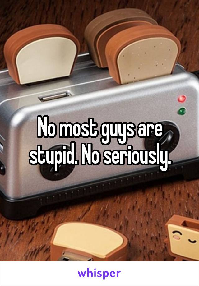 No most guys are stupid. No seriously.