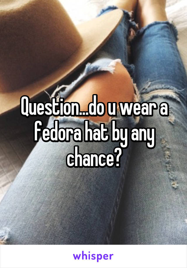 Question...do u wear a fedora hat by any chance?