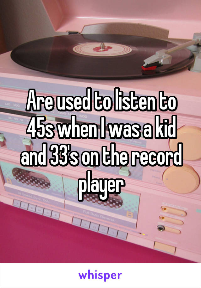 Are used to listen to 45s when I was a kid and 33's on the record player