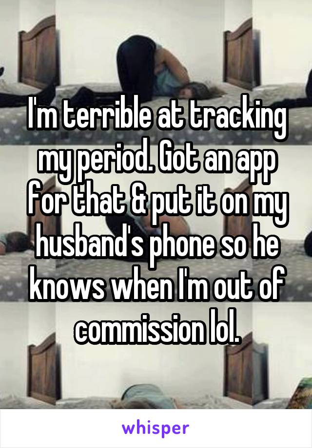 I'm terrible at tracking my period. Got an app for that & put it on my husband's phone so he knows when I'm out of commission lol.