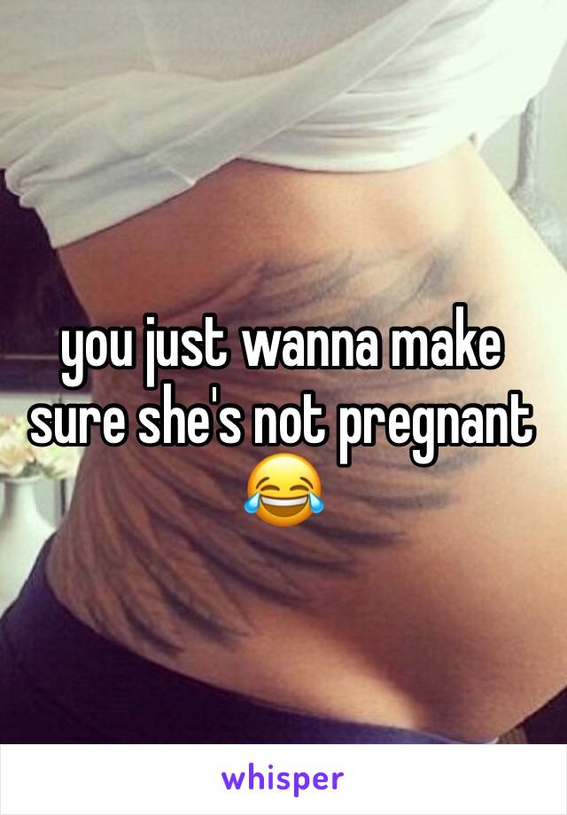 you just wanna make sure she's not pregnant 😂