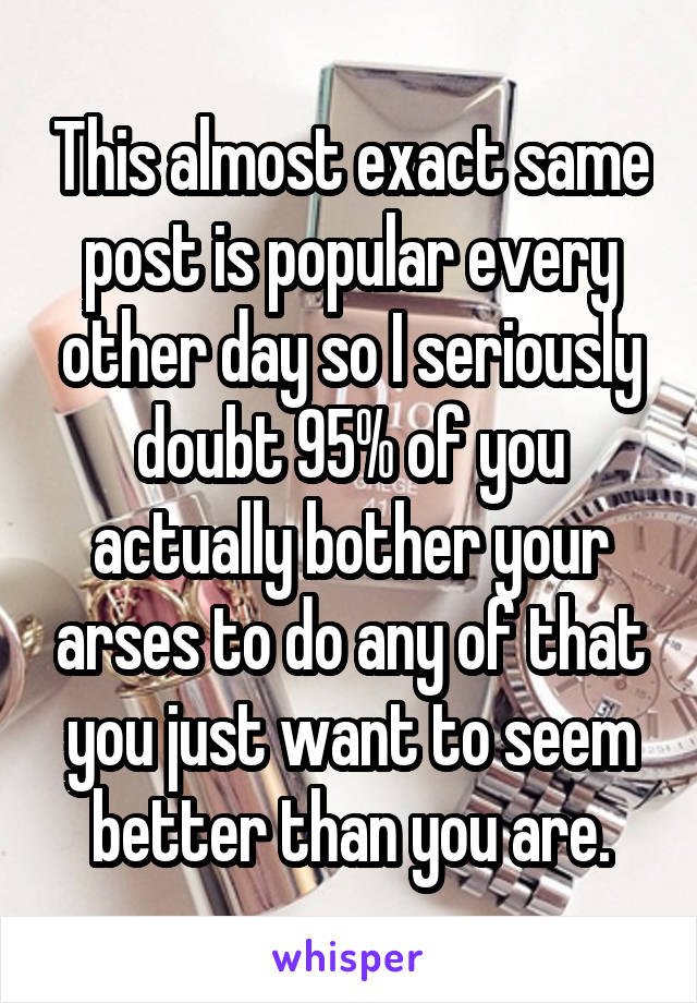 This almost exact same post is popular every other day so I seriously doubt 95% of you actually bother your arses to do any of that you just want to seem better than you are.