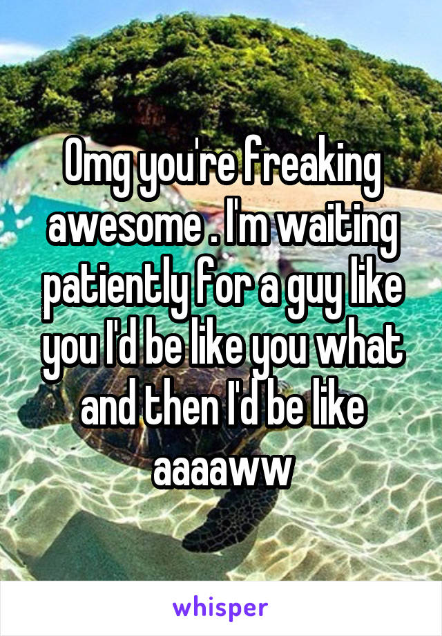 Omg you're freaking awesome . I'm waiting patiently for a guy like you I'd be like you what and then I'd be like aaaaww