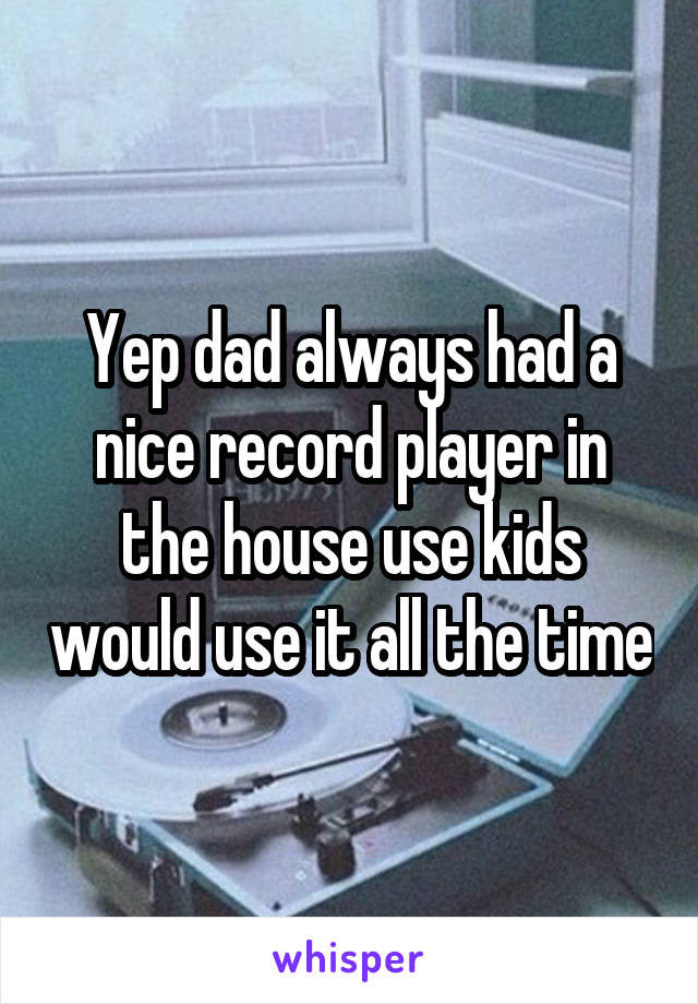 Yep dad always had a nice record player in the house use kids would use it all the time