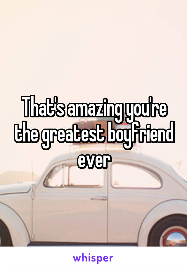 That's amazing you're the greatest boyfriend ever