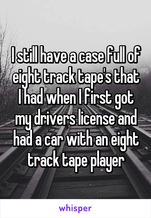 I still have a case full of eight track tape's that I had when I first got my drivers license and had a car with an eight track tape player