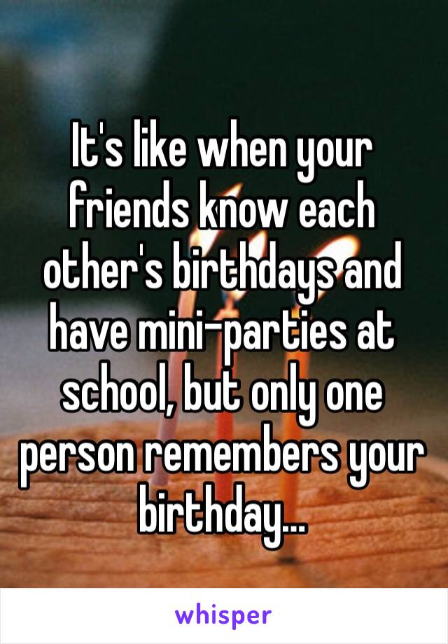 It's like when your friends know each other's birthdays and have mini-parties at school, but only one person remembers your birthday…
