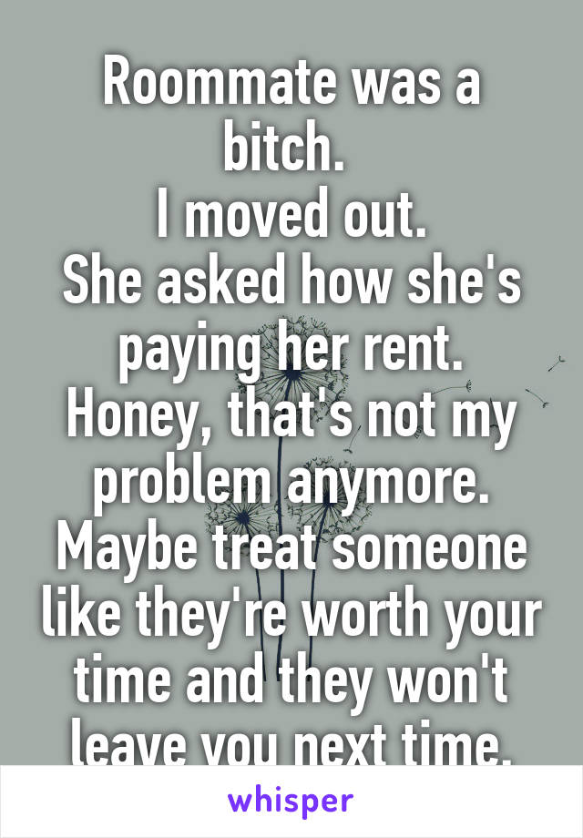 Roommate was a bitch. 
I moved out.
She asked how she's paying her rent.
Honey, that's not my problem anymore.
Maybe treat someone like they're worth your time and they won't leave you next time.