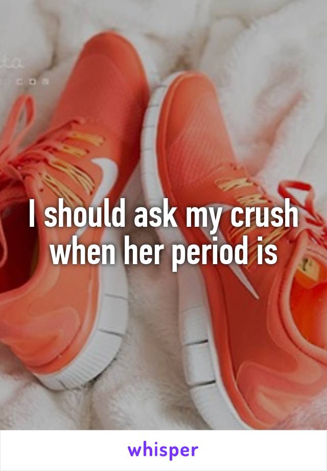 I should ask my crush when her period is