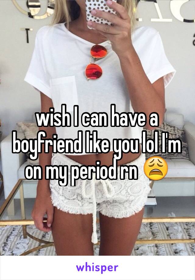 wish I can have a boyfriend like you lol I'm on my period rn 😩