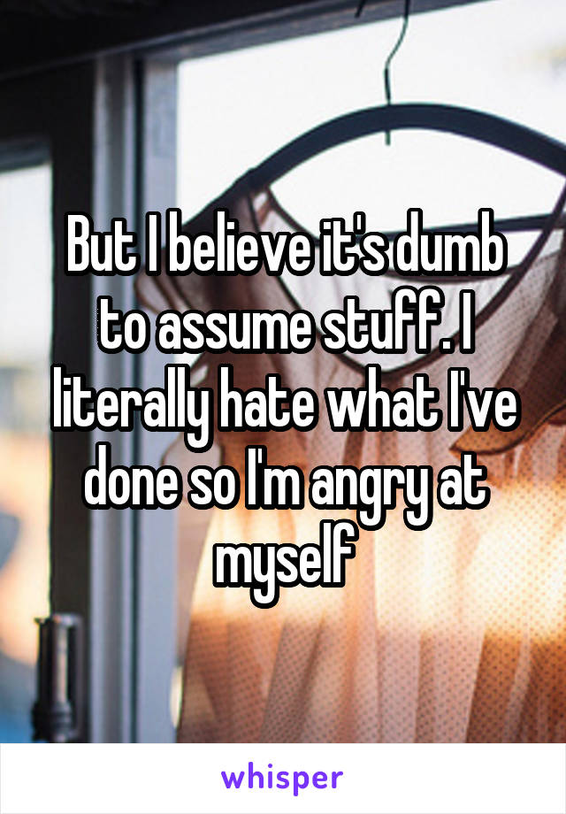 But I believe it's dumb to assume stuff. I literally hate what I've done so I'm angry at myself