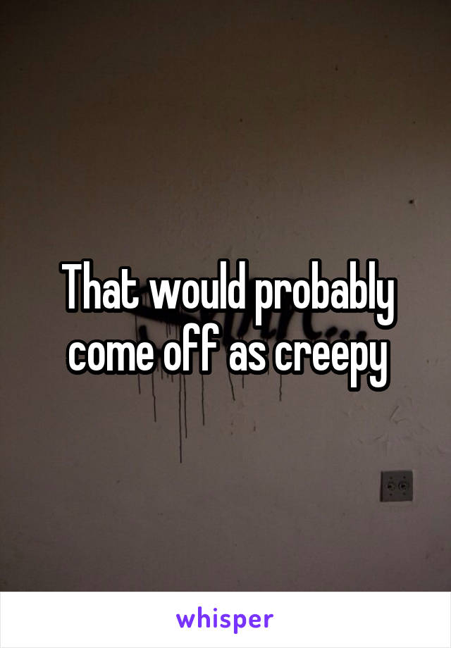 That would probably come off as creepy