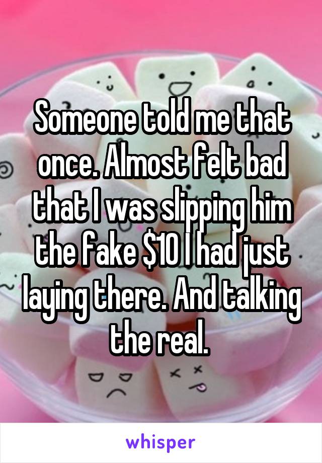 Someone told me that once. Almost felt bad that I was slipping him the fake $10 I had just laying there. And talking the real. 