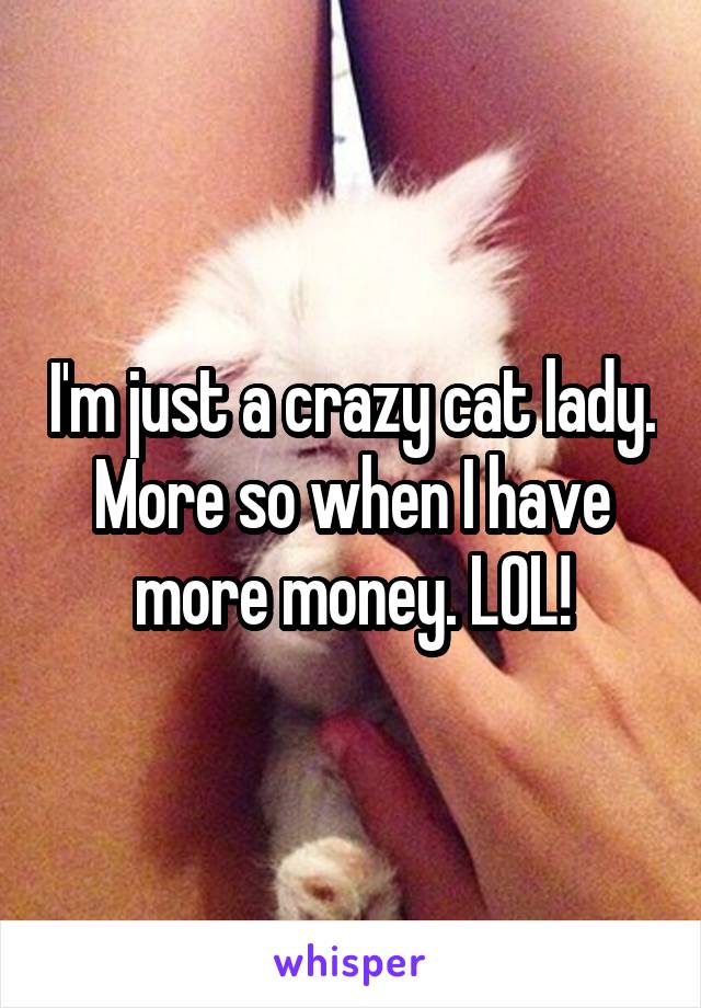 I'm just a crazy cat lady. More so when I have more money. LOL!