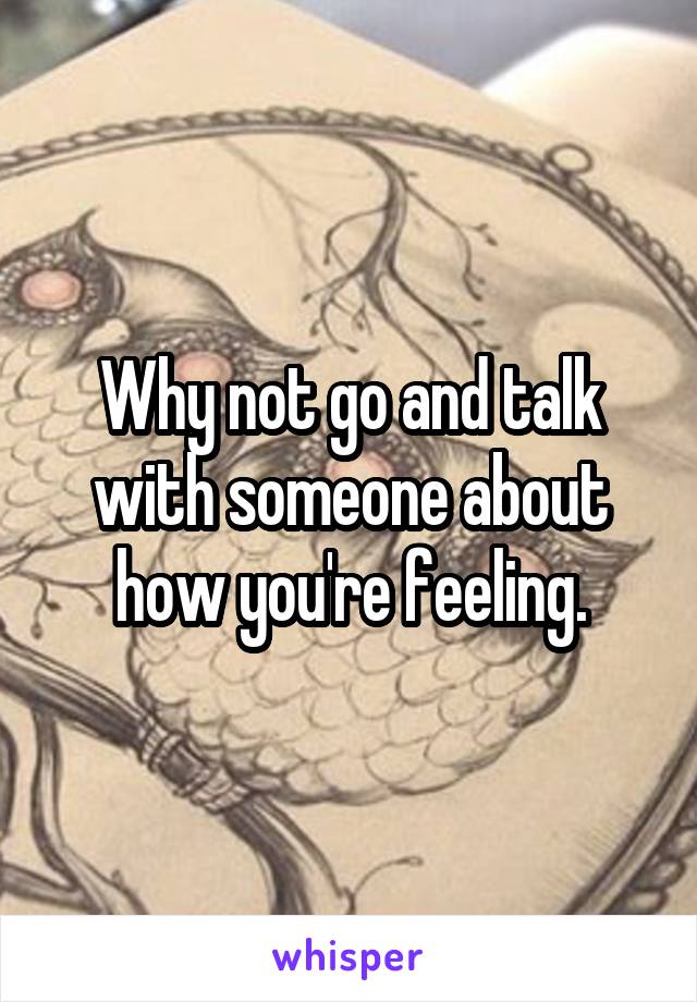 Why not go and talk with someone about how you're feeling.