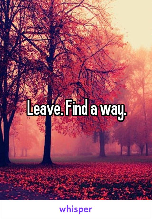 Leave. Find a way.
