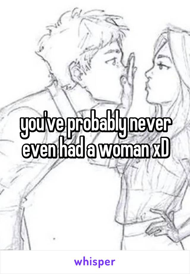 you've probably never even had a woman xD