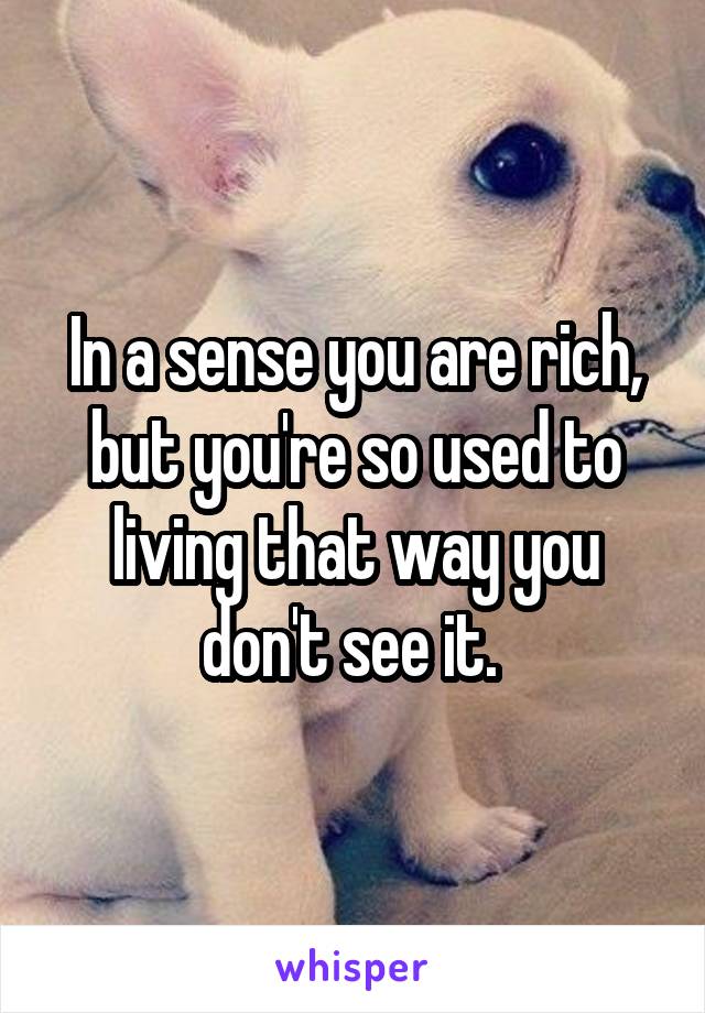 In a sense you are rich, but you're so used to living that way you don't see it. 