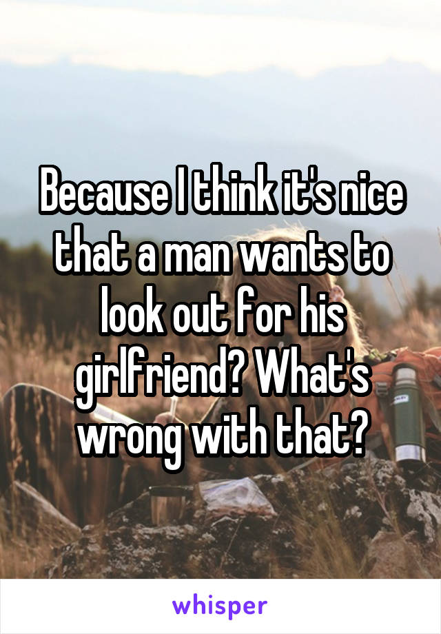 Because I think it's nice that a man wants to look out for his girlfriend? What's wrong with that?