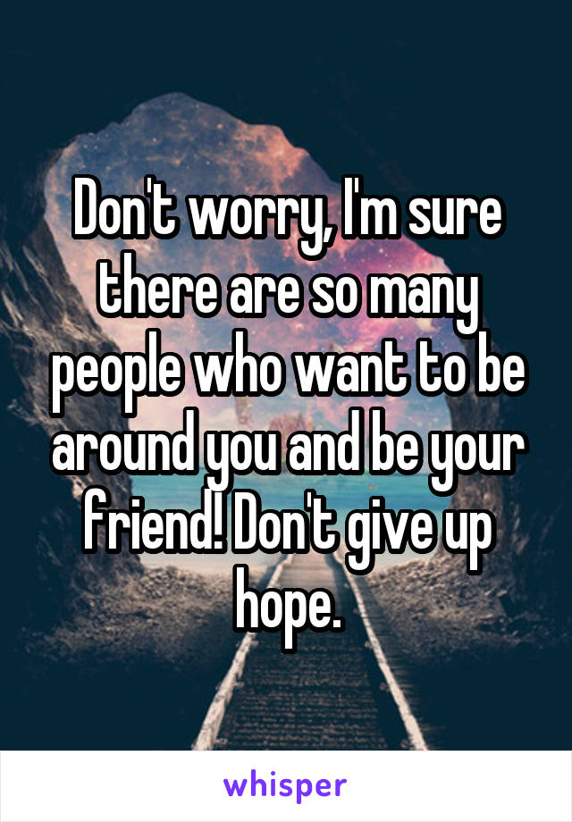 Don't worry, I'm sure there are so many people who want to be around you and be your friend! Don't give up hope.