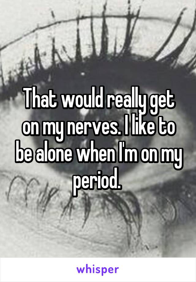 That would really get on my nerves. I like to be alone when I'm on my period. 