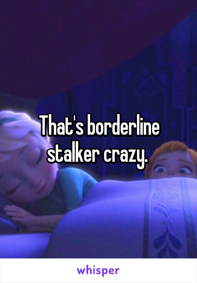 That's borderline stalker crazy. 