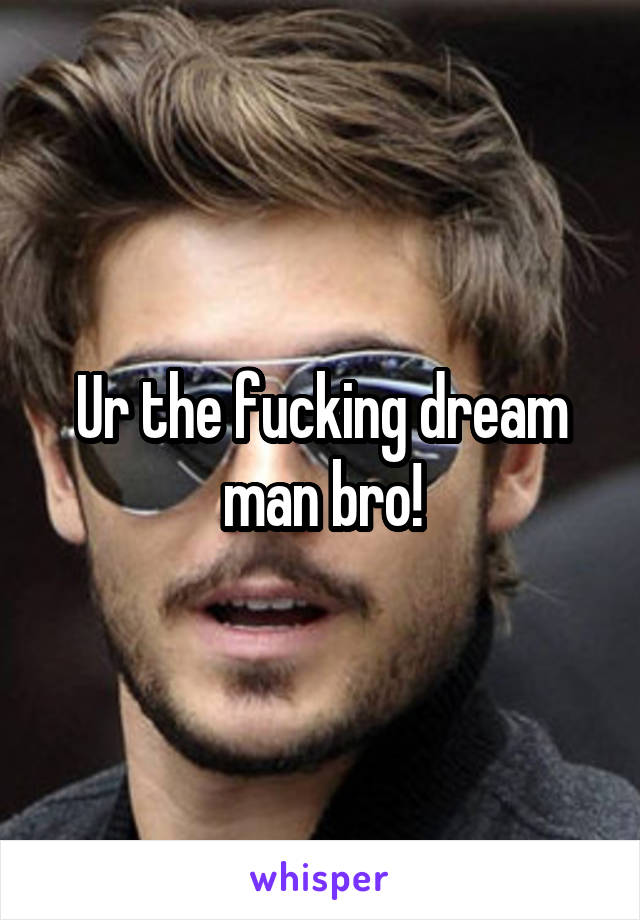 Ur the fucking dream man bro!