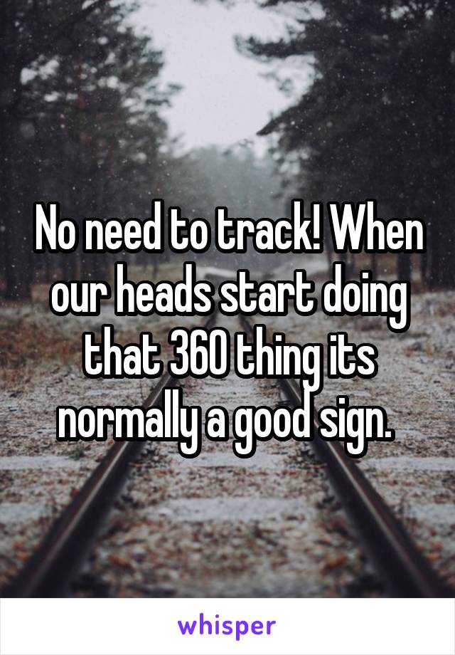 No need to track! When our heads start doing that 360 thing its normally a good sign. 