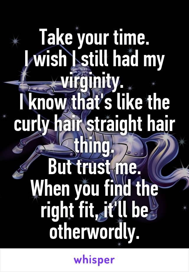 Take your time.
I wish I still had my virginity. 
I know that's like the curly hair straight hair thing.
But trust me.
When you find the right fit, it'll be otherwordly.