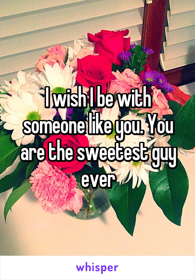 I wish I be with someone like you. You are the sweetest guy ever