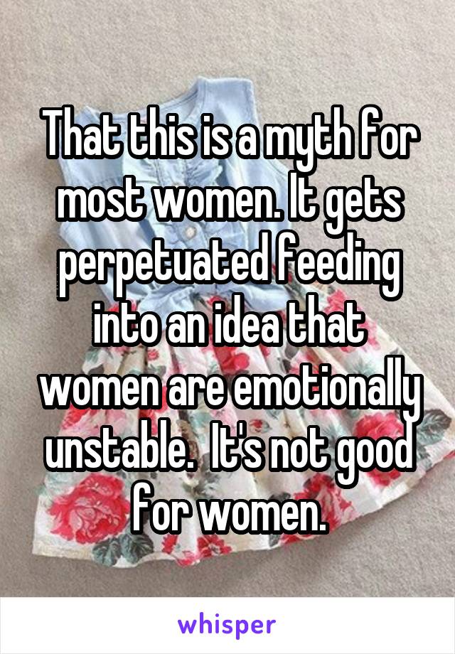 That this is a myth for most women. It gets perpetuated feeding into an idea that women are emotionally unstable.  It's not good for women.