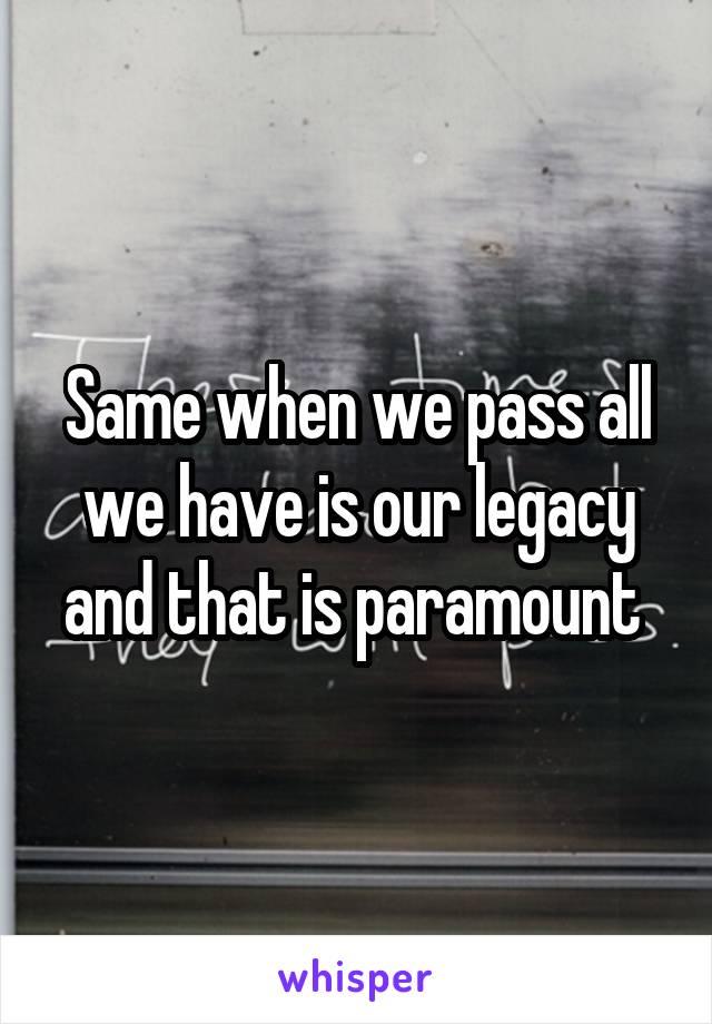 Same when we pass all we have is our legacy and that is paramount 