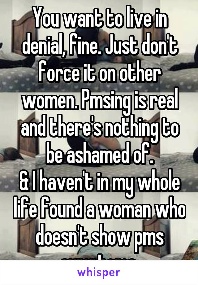 You want to live in denial, fine. Just don't force it on other women. Pmsing is real and there's nothing to be ashamed of.
& I haven't in my whole life found a woman who doesn't show pms symptoms.