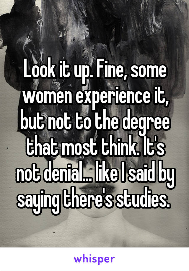 Look it up. Fine, some women experience it, but not to the degree that most think. It's not denial... like I said by saying there's studies. 