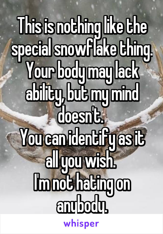 This is nothing like the special snowflake thing. Your body may lack ability, but my mind doesn't. 
You can identify as it all you wish. 
I'm not hating on anybody.