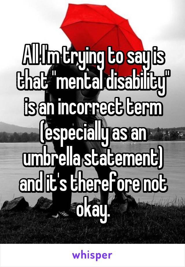 All I'm trying to say is that "mental disability" is an incorrect term (especially as an umbrella statement) and it's therefore not okay.