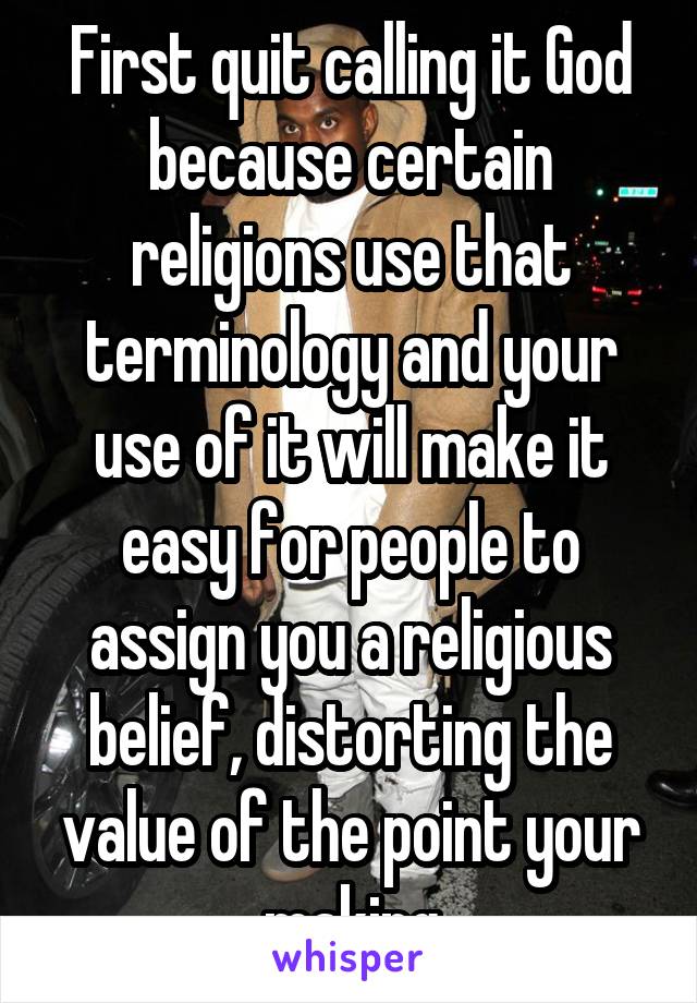 First quit calling it God because certain religions use that terminology and your use of it will make it easy for people to assign you a religious belief, distorting the value of the point your making