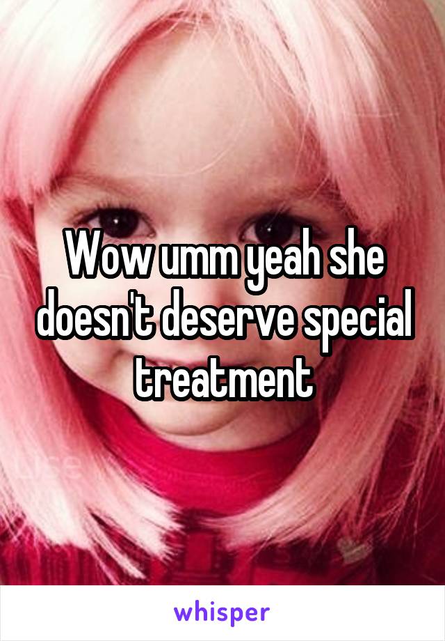 Wow umm yeah she doesn't deserve special treatment