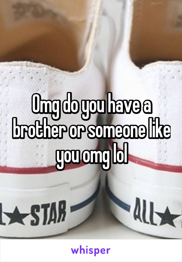 Omg do you have a brother or someone like you omg lol