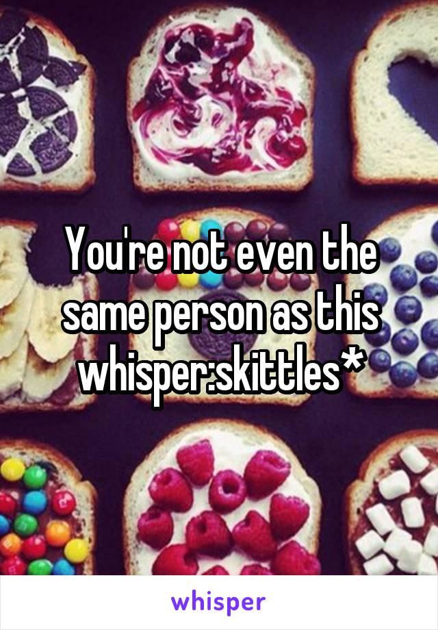 You're not even the same person as this whisper:skittles*